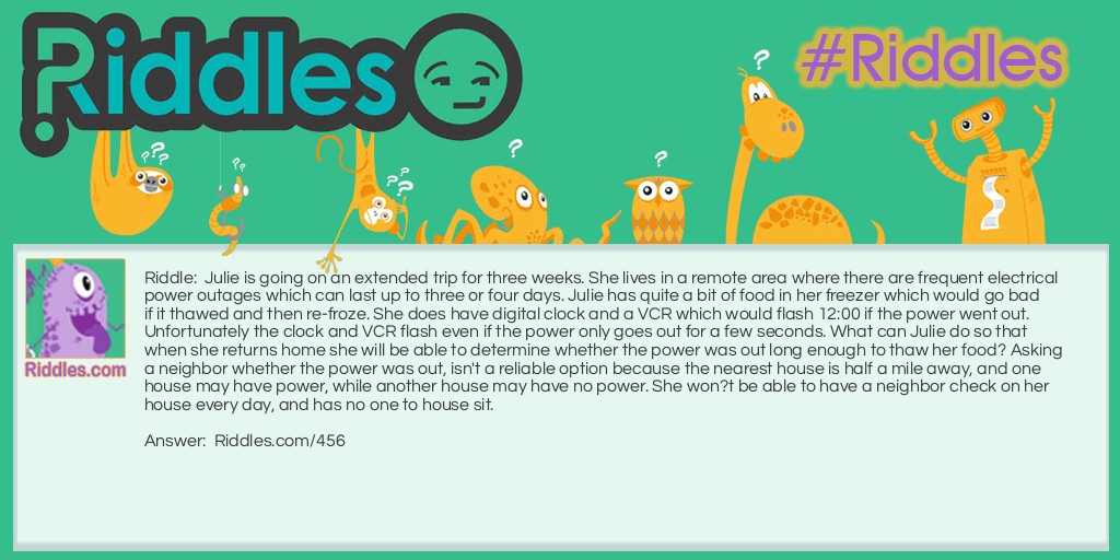 Julie is going on an extended trip for three weeks. She lives in a remote area where there are frequent electrical power outages which can last up to three or four days. Julie has quite a bit of food in her freezer which would go bad if it thawed and then re-froze. She does have digital clock and a VCR which would flash 12:00 if the power went out. Unfortunately the clock and VCR flash even if the power only goes out for a few seconds. What can Julie do so that when she returns home she will be able to determine whether the power was out long enough to thaw her food? Asking a neighbor whether the power was out, isn't a reliable option because the nearest house is half a mile away, and one house may have power, while another house may have no power. She won?t be able to have a neighbor check on her house every day, and has no one to house sit.