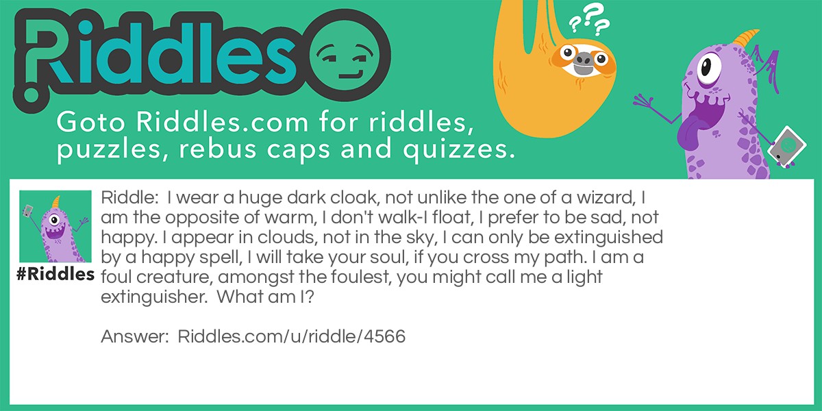 Riddle: I wear a huge dark cloak, not unlike the one of a wizard, I am the opposite of warm, I don't walk-I float, I prefer to be sad, not happy. I appear in clouds, not in the sky, I can only be extinguished by a happy spell, I will take your soul, if you cross my path. I am a foul creature, amongst the foulest, you might call me a light extinguisher.  What am I? Answer: A dementor from Harry Potter.