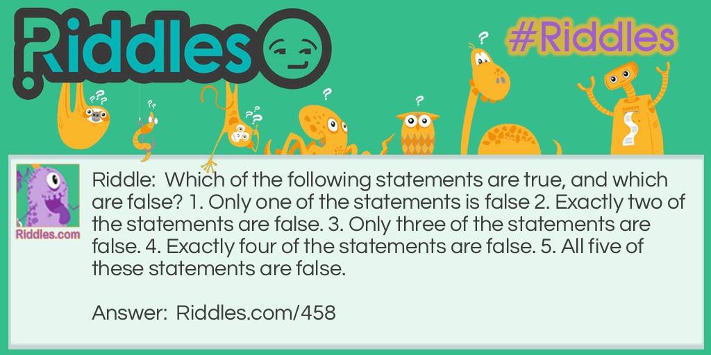 Riddle: Which of the following statements are true, and which are false? 1. Only one of the statements is false 2. Exactly two of the statements are false. 3. Only three of the statements are false. 4. Exactly four of the statements are false. 5. All five of these statements are false. Answer: The only true statement can be #4. The others are false. #5 can't be true, because it says all the statements are false.