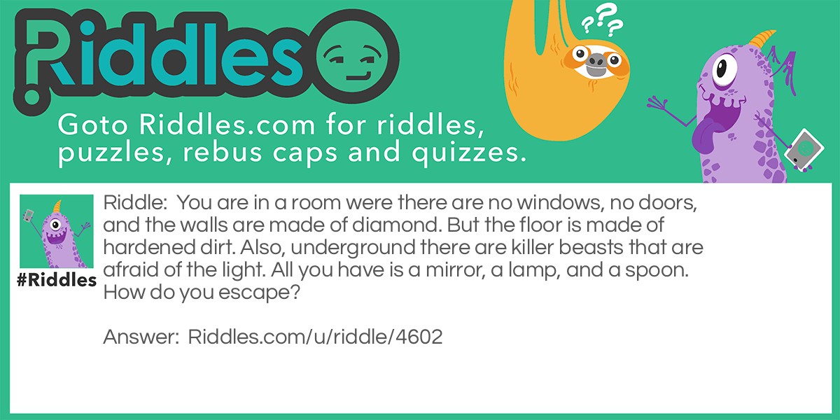 You are in a room were there are no windows, no doors, and the walls are made of diamond. But the floor is made of hardened dirt. Also, underground there are killer beasts that are afraid of the light. All you have is a mirror, a lamp, and a spoon. How do you escape?