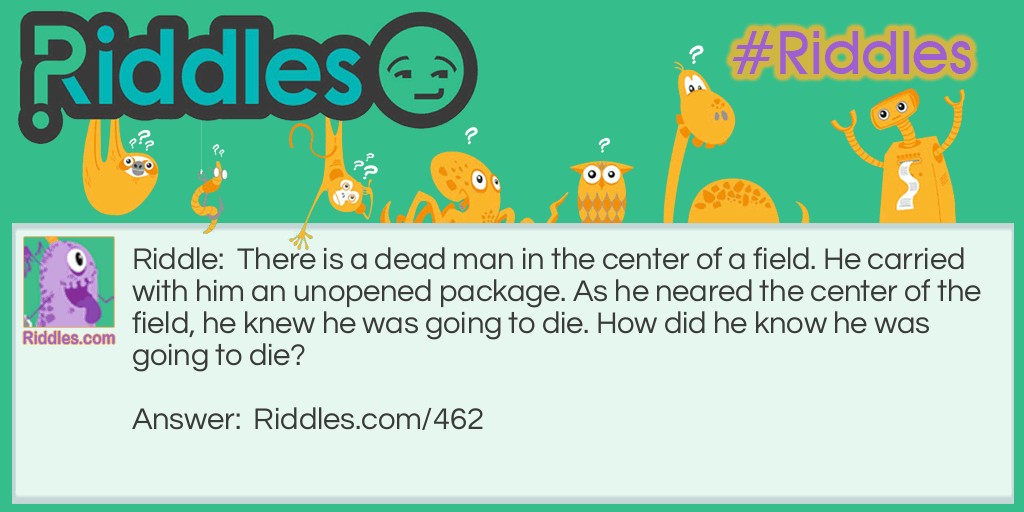 Riddle: There is a dead man in the center of a field. He carried with him an unopened package. As he neared the center of the field, he knew he was going to die. How did he know he was going to die? Answer: The man's parachute did not open.