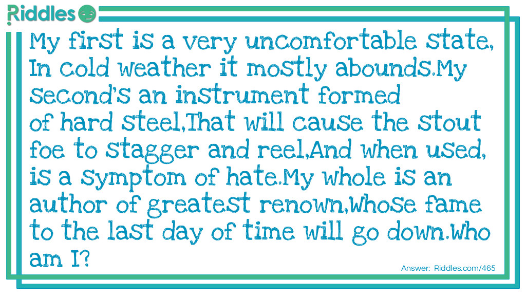 My first is a very uncomfortable state,
In cold weather it mostly abounds.
My second's an instrument formed of hard steel,
That will cause the stout foe to stagger and reel,
And when used, is a symptom of hate.
My whole is an author of <a href="https://www.riddles.com/best-riddles">greatest</a> renown,
Whose fame to the last day of time will go down.
Who am I?