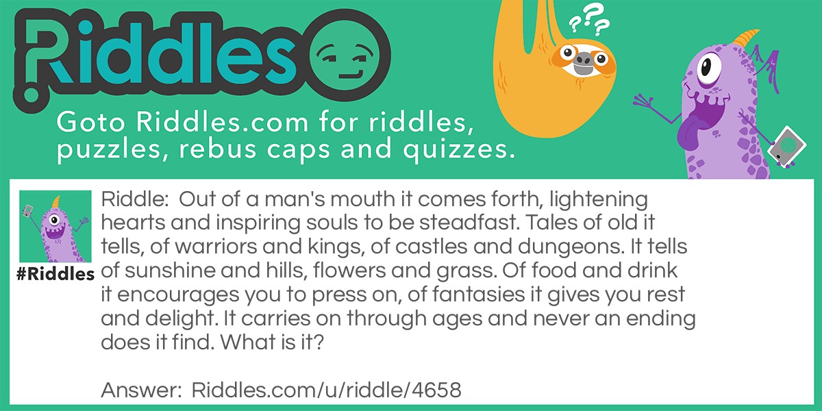 Out of a man's mouth it comes forth, lightening hearts and inspiring souls to be steadfast. Tales of old it tells, of warriors and kings, of castles and dungeons. It tells of sunshine and hills, flowers and grass. Of food and drink it encourages you to press on, of fantasies it gives you rest and delight. It carries on through ages and never an ending does it find. What is it?