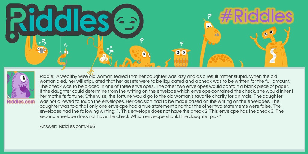 A wealthy wise old woman feared that her daughter was lazy and as a result rather stupid. When the old woman died, her will stipulated that her assets were to be liquidated and a check was to be written for the full amount. The check was to be placed in one of three envelopes. The other two envelopes would contain a blank piece of paper. If the daughter could determine from the writing on the envelope which envelope contained the check, she would inherit her mother's fortune. Otherwise, the fortune would go to the old woman's favorite charity for animals. The daughter was not allowed to touch the envelopes. Her decision had to be made based on the writing on the envelopes. The daughter was told that only one envelope had a true statement and that the other two statements were false. The envelopes had the following writing: 1. This envelope does not have the check 2. This envelope has the check 3. The second envelope does not have the check Which envelope should the daughter pick?