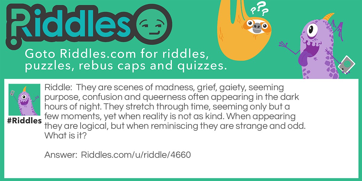 They are scenes of madness, grief, gaiety, seeming purpose, confusion and queerness often appearing in the dark hours of night. They stretch through time, seeming only but a few moments, yet when reality is not as kind. When appearing they are logical, but when reminiscing they are strange and odd. What is it?