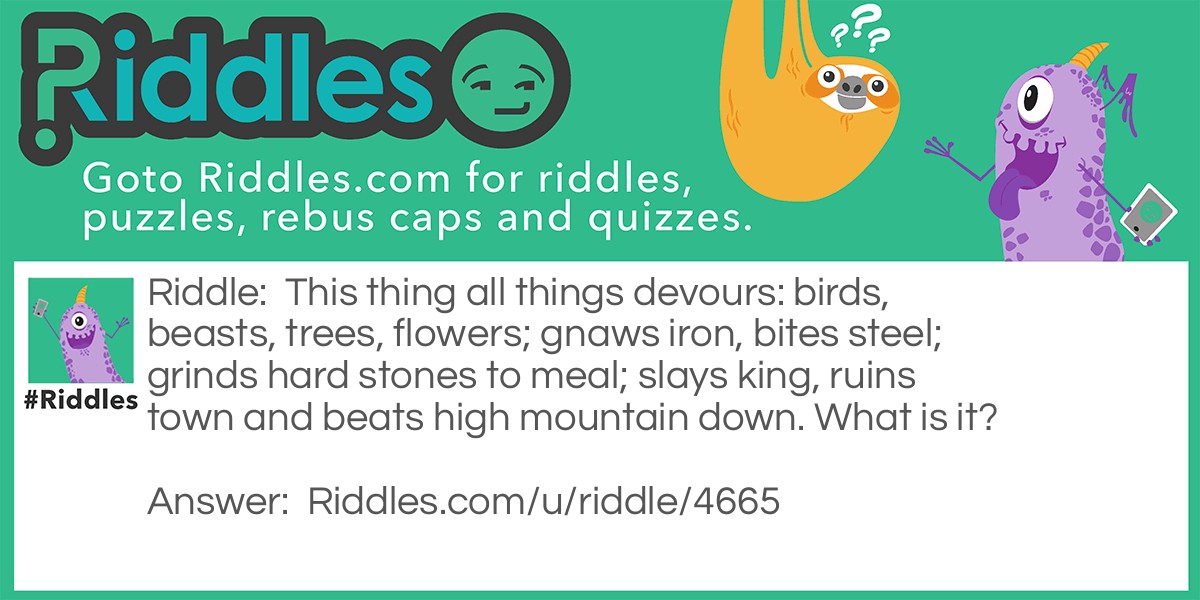 Riddle: This thing all things devours: birds, beasts, trees, flowers; gnaws iron, bites steel; grinds hard stones to meal; slays king, ruins town and beats high mountain down. What is it? Answer: Time.