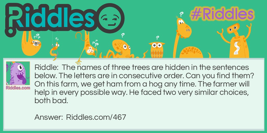 The names of three trees are hidden in the sentences below. The letters are in consecutive order. Can you find them? On this farm, we get ham from a hog any time. The farmer will help in every possible way. He faced two very similar choices, both bad.