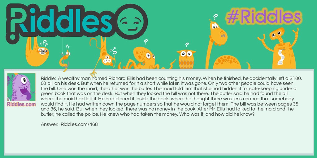 A wealthy man named Richard Ellis had been counting his money. When he finished, he accidentally left a $100.00 bill on his desk. But when he returned for it a short while later, it was gone. Only two other people could have seen the bill. One was the maid; the other was the butler. The maid told him that she had hidden it for safekeeping under a green book that was on the desk. But when they looked the bill was not there. The butler said he had found the bill where the maid had left it. He had placed it inside the book, where he thought there was less chance that somebody would find it. He had written down the page numbers so that he would not forget them. The bill was between pages 35 and 36, he said. But when they looked, there was no money in the book. After Mr. Ellis had talked to the maid and the butler, he called the police. He knew who had taken the money. Who was it, and how did he know?