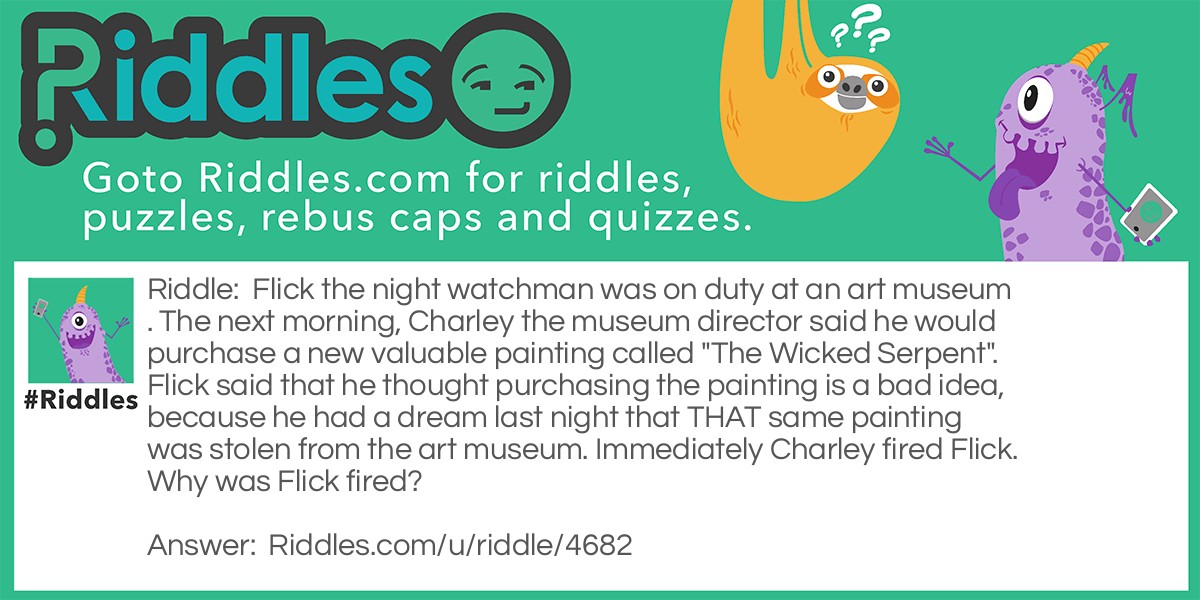 Flick the night watchman was on duty at an art museum. The next morning, Charley the museum director said he would purchase a new valuable painting called "The Wicked Serpent". Flick said that he thought purchasing the painting is a bad idea, because he had a dream last night that THAT same painting was stolen from the art museum. Immediately Charley fired Flick. Why was Flick fired?