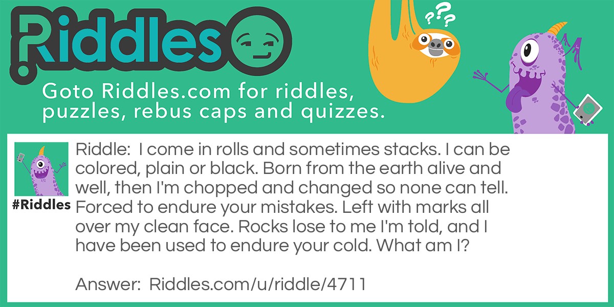 Riddle: I come in rolls and sometimes stacks. I can be colored, plain or black. Born from the earth alive and well, then I'm chopped and changed so none can tell. Forced to endure your mistakes. Left with marks all over my clean face. Rocks lose to me I'm told, and I have been used to endure your cold. What am I? Answer: Paper.