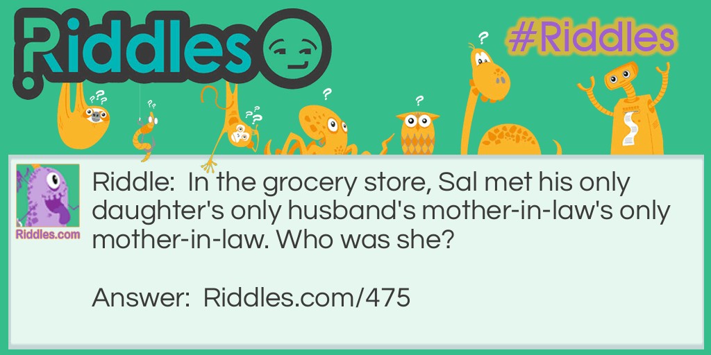 Riddle: In the grocery store, Sal met his only daughter's only husband's mother-in-law's only mother-in-law. Who was she? Answer: Sal's mother. (His son-in-law's mother-in-law was his wife; her mother-in-law was Sal's mother.)