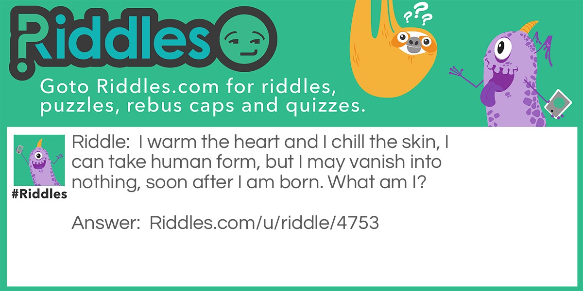 Riddle: I warm the heart and I chill the skin, I can take human form, but I may vanish into nothing, soon after I am born. What am I? Answer: A snowman.
