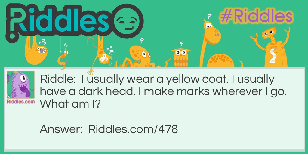 Riddle: I usually wear a yellow coat. I usually have a dark head. I make marks wherever I go.
What am I? Answer: A pencil.