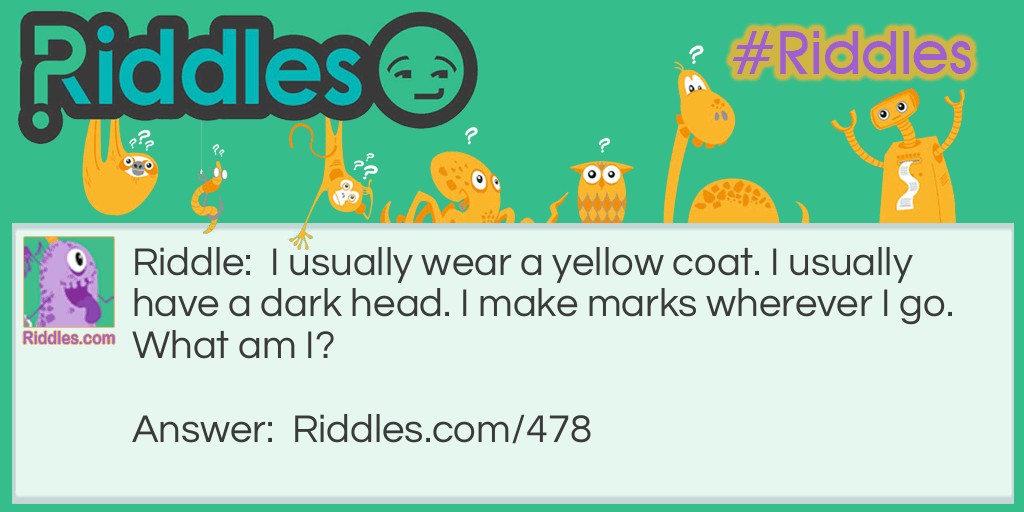 Riddle: I usually wear a yellow coat. I usually have a dark head. I make marks wherever I go.
What am I? Answer: A pencil.