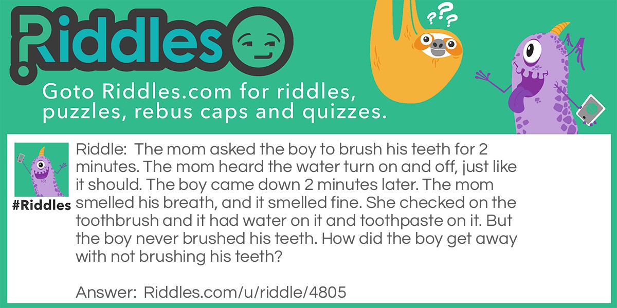 Riddle: The mom asked the boy to brush his teeth for 2 minutes. The mom heard the water turn on and off, just like it should. The boy came down 2 minutes later. The mom smelled his breath, and it smelled fine. She checked on the toothbrush and it had water on it and toothpaste on it. But the boy never brushed his teeth. How did the boy get away with not brushing his teeth? Answer: The boy put toothpaste on the brush and put water on it. Next, he turned the sink down to seem like it is off. He used the water to scrub off the toothpaste so the brush was wet and had a little bit of new toothpaste. Then, he put breath mints in his mouth and waited 2 minutes and then came down.