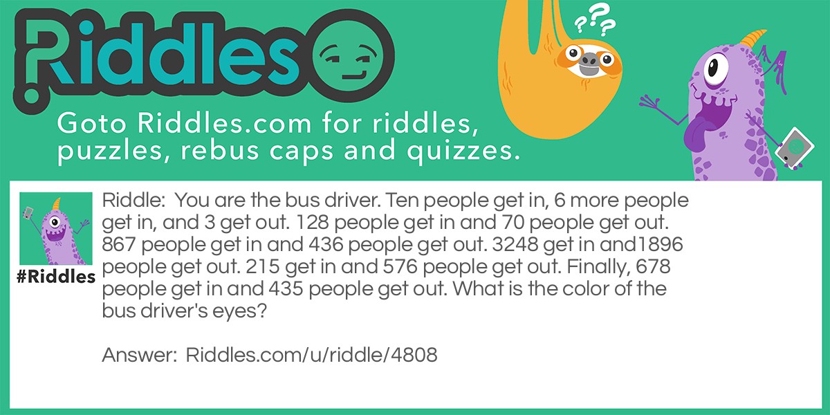 You are the bus driver. Ten people get in, 6 more people get in, and 3 get out. 128 people get in and 70 people get out. 867 people get in and 436 people get out. 3248 get in and1896 people get out. 215 get in and 576 people get out. Finally, 678 people get in and 435 people get out. What is the color of the bus driver's eyes?