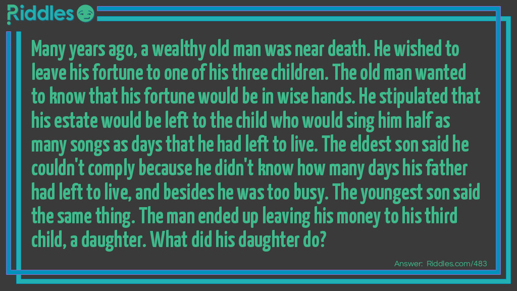 Riddle: Many years ago, a wealthy old man was near death. He wished to leave his fortune to one of his three children. The old man wanted to know that his fortune would be in wise hands. He stipulated that his estate would be left to the child who would sing him half as many songs as days that he had left to live. The eldest son said he couldn't comply because he didn't know how many days his father had left to live, and besides he was too busy. The youngest son said the same thing. The man ended up leaving his money to his third child, a daughter. What did his daughter do? Answer: Every other day, the daughter sang her father a song.