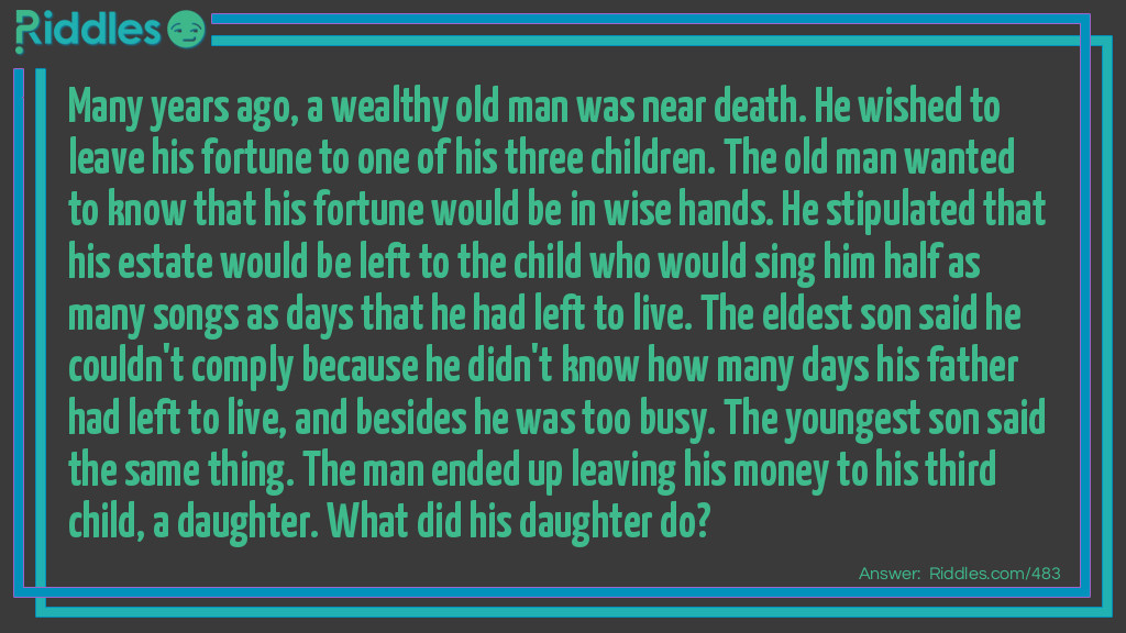 Many years ago, a wealthy old man was near death. He wished to leave his fortune to one of his three children. The old man wanted to know that his fortune would be in wise hands. He stipulated that his estate would be left to the child who would sing him half as many songs as days that he had left to live. The eldest son said he couldn't comply because he didn't know how many days his father had left to live, and besides he was too busy. The youngest son said the same thing. The man ended up leaving his money to his third child, a daughter. What did his daughter do?