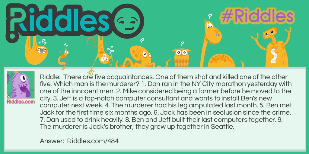 There are five acquaintances. One of them shot and killed one of the other five. Which man is the murderer? 1. Dan ran in N.Y. City marathon yesterday with one of the innocent men. 2. Mike considered being a farmer before he moved to the city. 3. Jeff is a top-notch computer consultant and wants to install Ben's new computer next week. 4. The murderer had his leg amputated last month. 5. Ben met Jack for the first time six months ago. 6. Jack has been in seclusion since the crime. 7. Dan used to drink heavily. 8. Ben and Jeff built their last computers together. 9. The murderer is Jack's brother; they grew up together in Seattle.