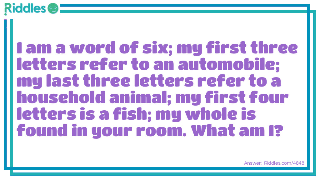 Riddle: I am a word of six; my first three letters refer to an automobile; my last three letters refer to a household animal; my first four letters is a fish; my whole is found in your room. What am I? Answer: A carpet.