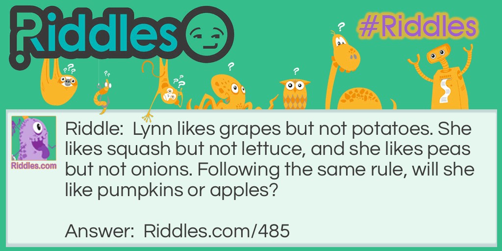 Riddle: Lynn likes grapes but not potatoes. She likes squash but not lettuce, and she likes peas but not onions. Following the same rule, will she like pumpkins or apples? Answer: Pumpkins. Lynn only likes things that grow on vines.