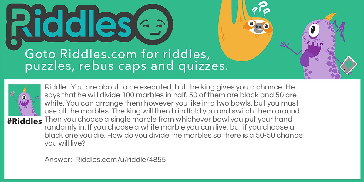 Riddle: You are about to be executed, but the king gives you a chance. He says that he will divide 100 marbles in half. 50 of them are black and 50 are white. You can arrange them however you like into two bowls, but you must use all the marbles. The king will then blindfold you and switch them around. Then you choose a single marble from whichever bowl you put your hand randomly in. If you choose a white marble you can live, but if you choose a black one you die. How do you divide the marbles so there is a 50-50 chance you will live? Answer: You need to put one white marble in one of the bowls. Then the remaining 49 go with the 50 black marbles. Then you will have a good chance of living.