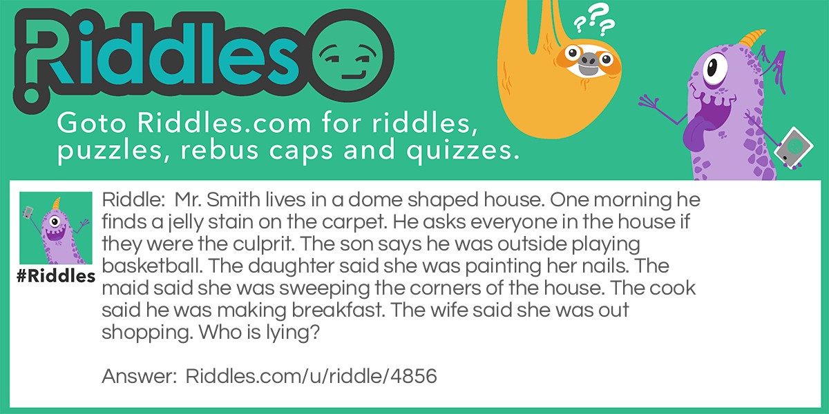 Mr. Smith lives in a dome shaped house. One morning he finds a jelly stain on the carpet. He asks everyone in the house if they were the culprit. The son says he was outside playing basketball. The daughter said she was painting her nails. The maid said she was sweeping the corners of the house. The cook said he was making breakfast. The wife said she was out shopping. Who is lying?