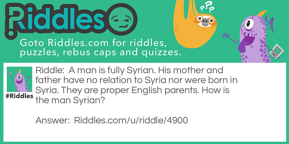 Riddle: A man is fully Syrian. His mother and father have no relation to Syria nor were born in Syria. They are proper English parents. How is the man Syrian? Answer: He was adopted by the English family.