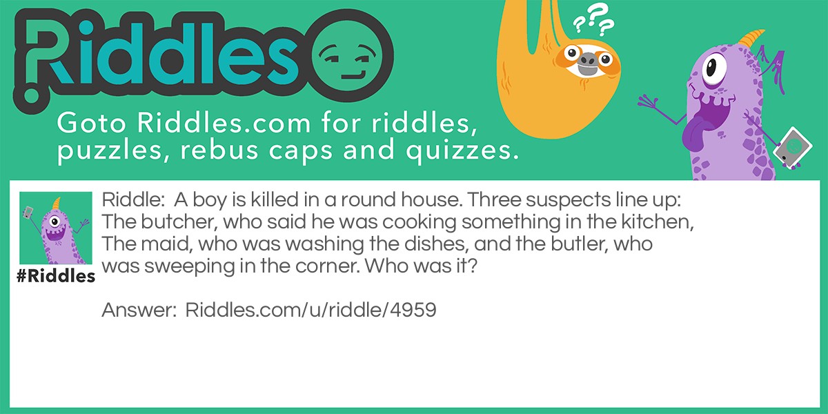 A boy is killed in a round house. Three suspects line up: The butcher, who said he was cooking something in the kitchen, The maid, who was washing the dishes, and the butler, who was sweeping in the corner. Who was it?