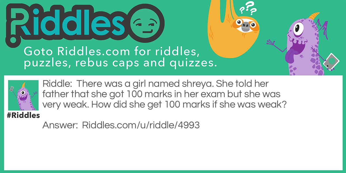 Riddle: There was a girl named shreya. She told her father that she got 100 marks in her exam but she was very weak. How did she get 100 marks if she was weak? Answer: 20 for science 10 for maths 40 for hindi 20 for english 5 for sst 5 for computers = 100.