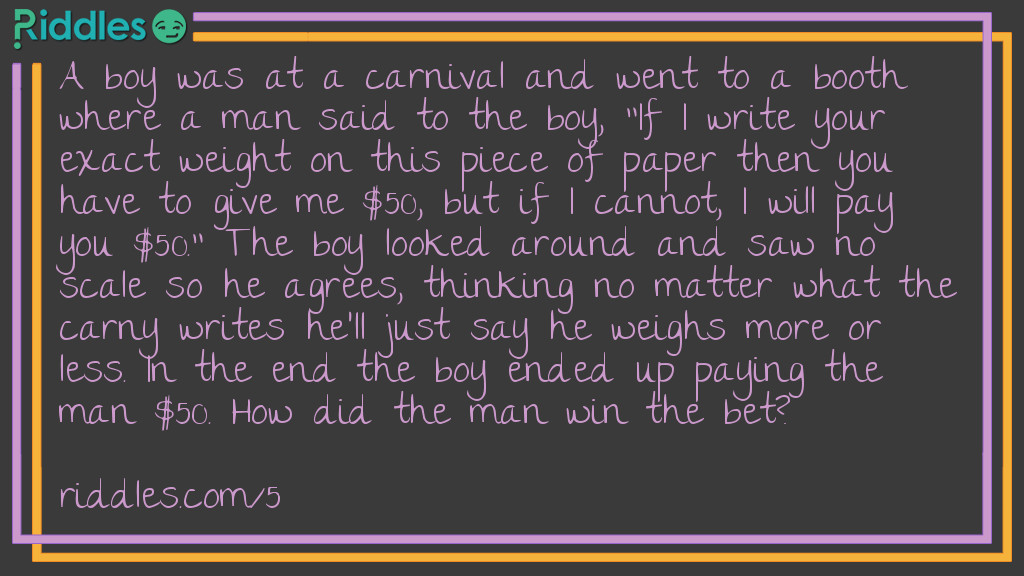 A boy was at a carnival and went to a booth where a man said to the boy, "If I write your exact weight on this piece of paper then you have to give me $50, but if I cannot, I will pay you $50." The boy looked around and saw no scale so he agrees, thinking no matter what the carny writes he'll just say he weighs more or less. In the end the boy ended up paying the man $50. How did the man win the bet?