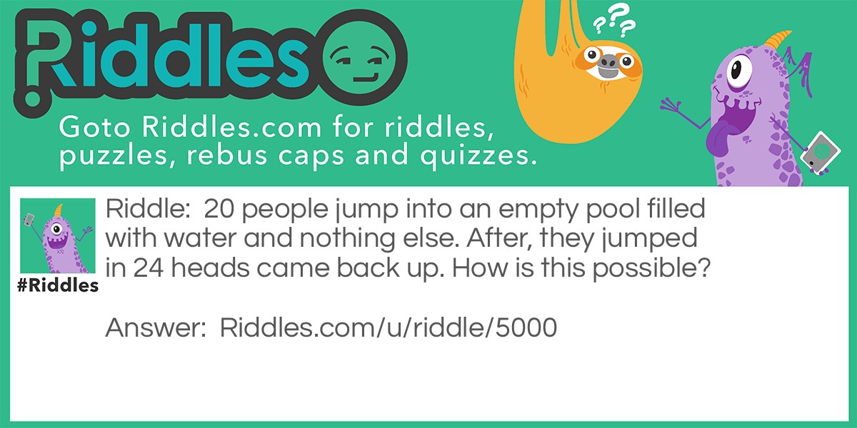 Riddle: 20 people jump into an empty pool filled with water and nothing else. After, they jumped in 24 heads came back up. How is this possible? Answer: There was 20 foreheads.