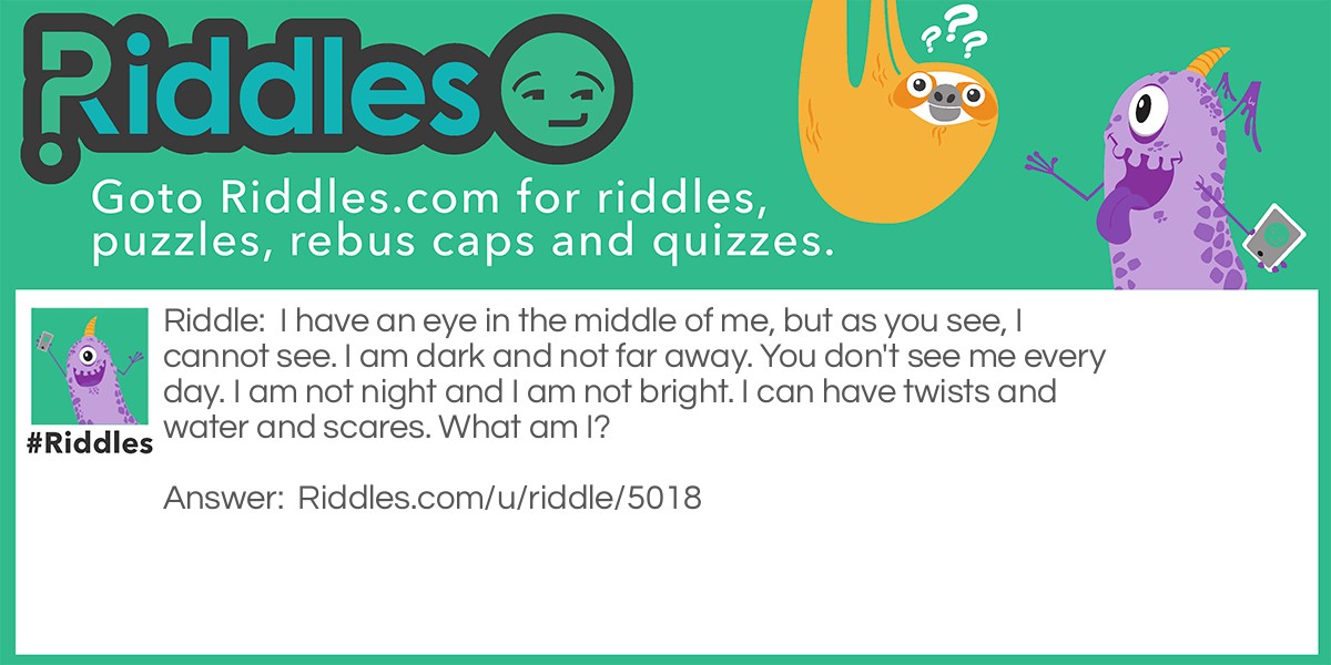 I have an eye in the middle of me, but as you see, I cannot see. I am dark and not far away. You don't see me every day. I am not night and I am not bright. I can have twists and water and scares. What am I?