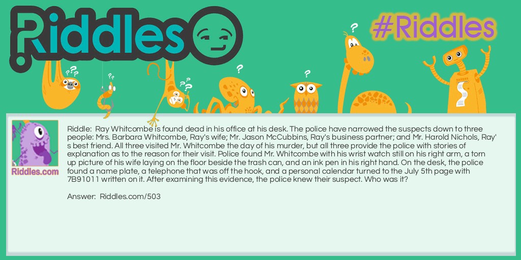 Ray Whitcombe is found dead in his office at his desk. The police have narrowed the suspects down to three people: Mrs. Barbara Whitcombe, Ray's wife; Mr. Jason McCubbins, Ray's business partner; and Mr. Harold Nichols, Ray's best friend. All three visited Mr. Whitcombe the day of his murder, but all three provide the police with stories of explanation as to the reason for their visit. Police found Mr. Whitcombe with his wrist watch still on his right arm, a torn up picture of his wife laying on the floor beside the trash can, and an ink pen in his right hand. On the desk, the police found a name plate, a telephone that was off the hook, and a personal calendar turned to the July 5th page with 7B91011 written on it. After examining this evidence, the police knew their suspect. Who was it?