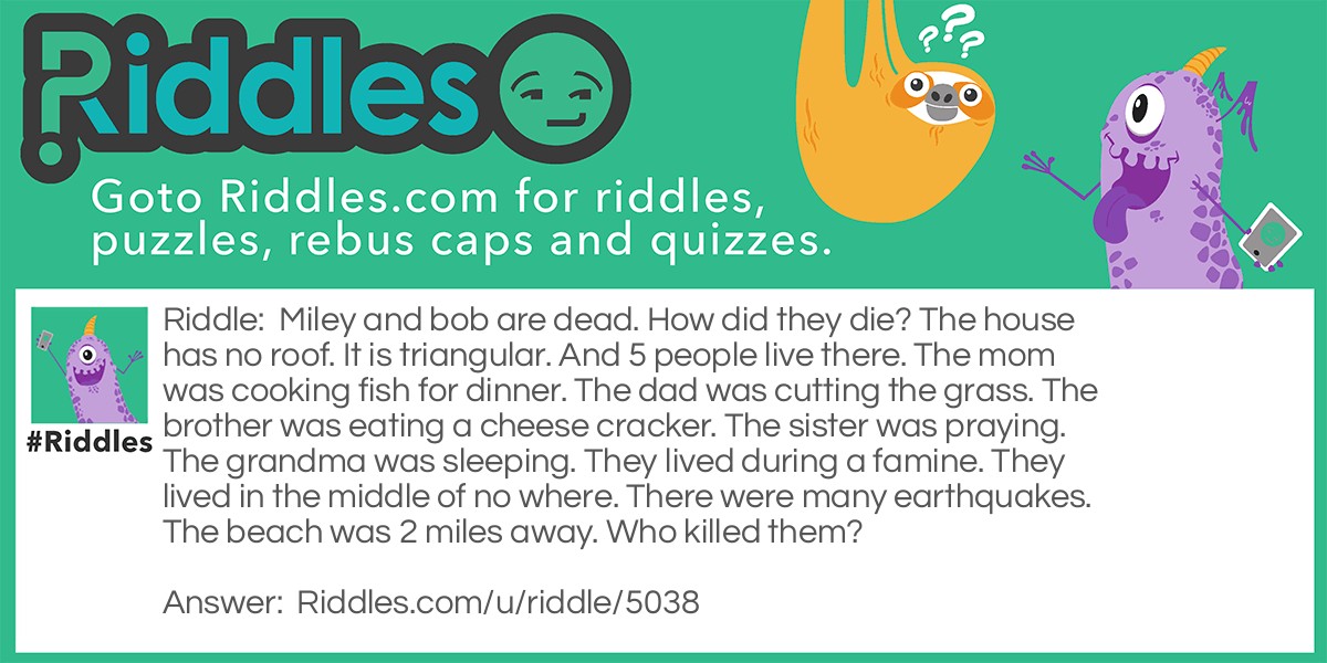 Miley and bob are dead. How did they die? The house has no roof. It is triangular. And 5 people live there. The mom was cooking fish for dinner. The dad was cutting the grass. The brother was eating a cheese cracker. The sister was praying. The grandma was sleeping. They lived during a famine. They lived in the middle of no where. There were many earthquakes. The beach was 2 miles away. Who killed them?