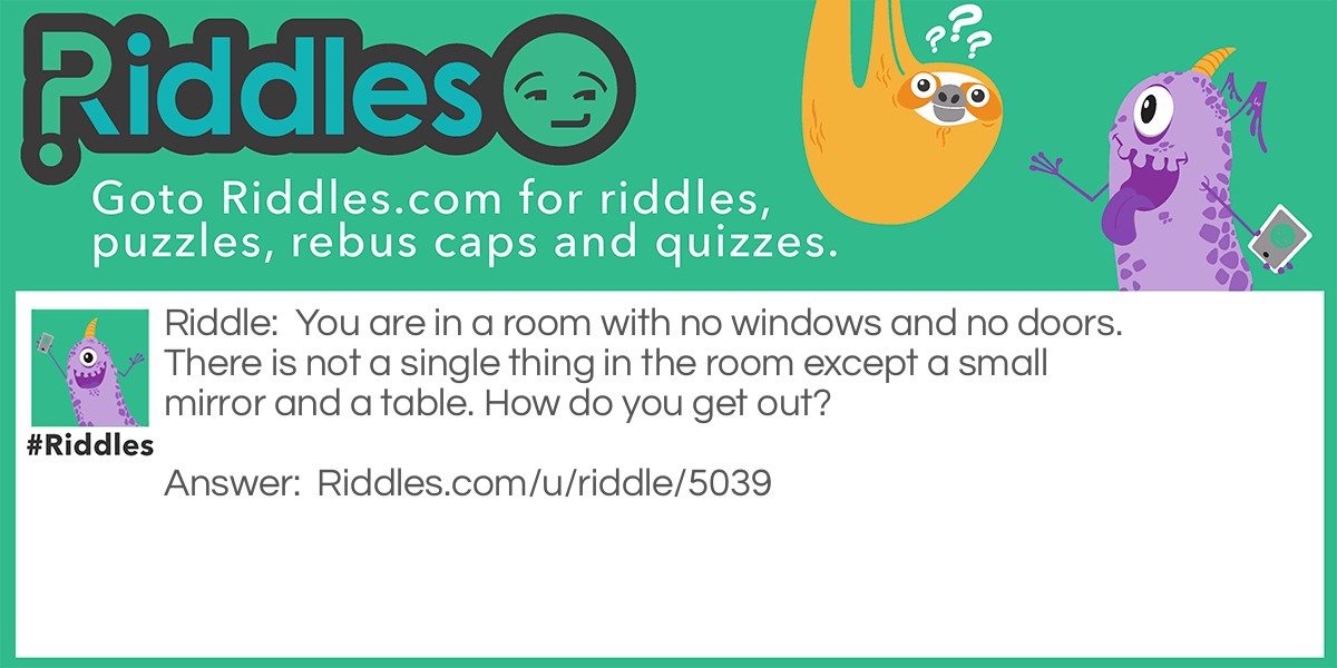 You are in a room with no windows and no doors. There is not a single thing in the room except a small mirror and a table. How do you get out?