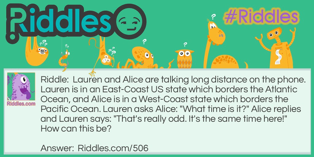 Lauren and Alice are talking long distance on the phone. Lauren is in an East-Coast US state which borders the Atlantic Ocean, and Alice is in a West-Coast state which borders the Pacific Ocean. Lauren asks Alice: "What time is it?" Alice replies and Lauren says: "That's really odd. It's the same time here!" How can this be?