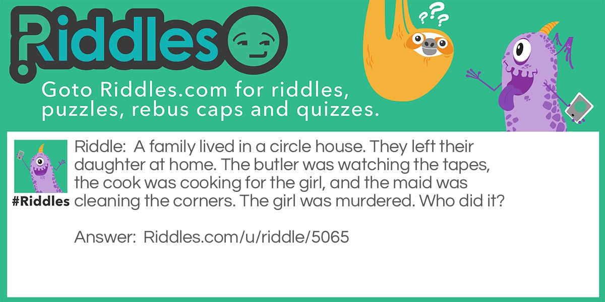 A family lived in a circle house. They left their daughter at home. The butler was watching the tapes, the cook was cooking for the girl, and the maid was cleaning the corners. The girl was murdered. Who did it?