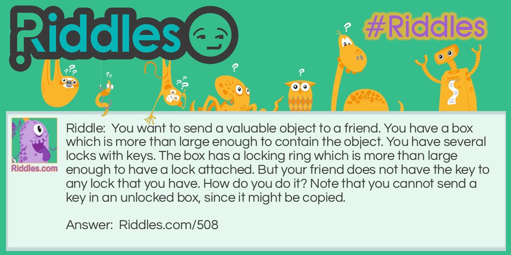 Riddle: You want to send a valuable object to a friend. You have a box which is more than large enough to contain the object. You have several locks with keys. The box has a locking ring which is more than large enough to have a lock attached. But your friend does not have the key to any lock that you have. How do you do it? Note that you cannot send a key in an unlocked box, since it might be copied. Answer: Attach a lock to the ring. Send it to her. She attaches her own lock and sends it back. You remove your lock and send it back to her. She removes her lock.