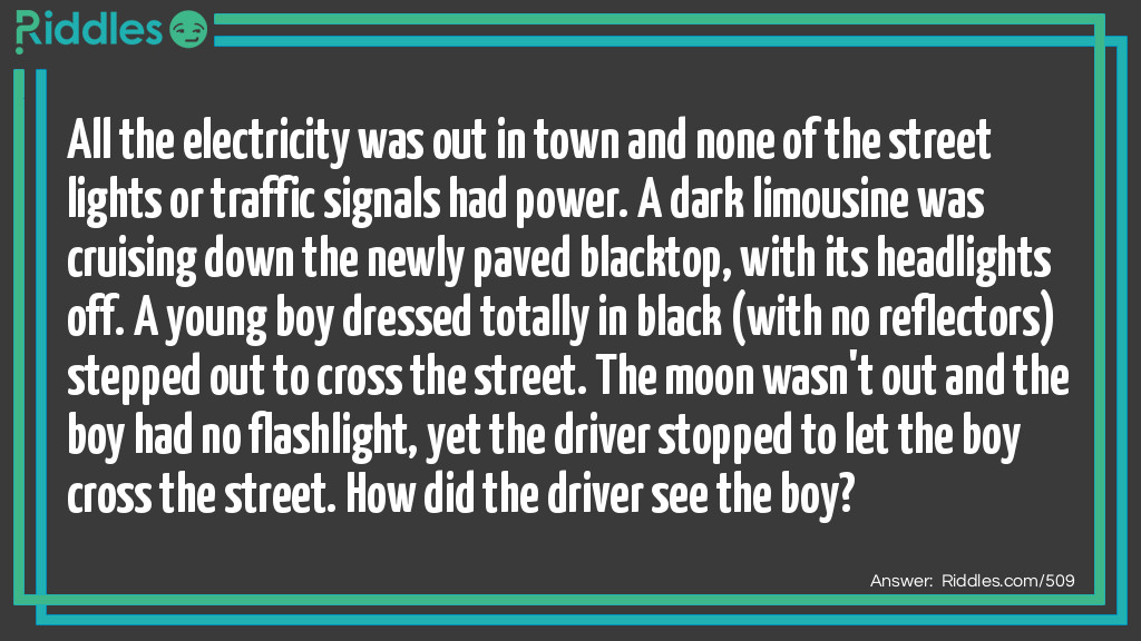 All the electricity was out in town and none of the street lights or traffic signals had power. A dark limousine was cruising down the newly paved blacktop, with its headlights off. A young boy dressed totally in black (with no reflectors) stepped out to cross the street. The moon wasn't out and the boy had no flashlight, yet the driver stopped to let the boy cross the street. How did the driver see the boy?