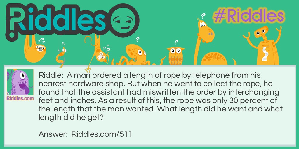 Riddle: A man ordered a length of rope by telephone from his nearest hardware shop. But when he went to collect the rope, he found that the assistant had miswritten the order by interchanging feet and inches. As a result of this, the rope was only 30 percent of the length that the man wanted. What length did he want and what length did he get? Answer: The man ordered 9 feet 2 inches of rope, and got 2 feet 9 inches.