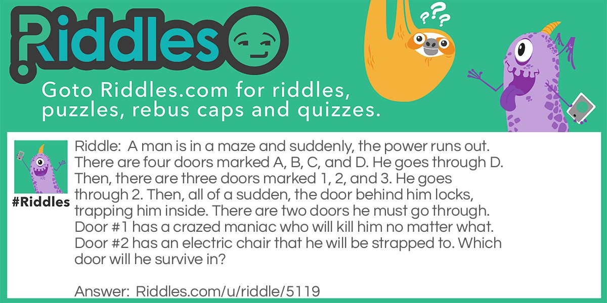 A man is in a maze and suddenly, the power runs out. There are four doors marked A, B, C, and D. He goes through D. Then, there are three doors marked 1, 2, and 3. He goes through 2. Then, all of a sudden, the door behind him locks, trapping him inside. There are two doors he must go through. Door #1 has a crazed maniac who will kill him no matter what. Door #2 has an electric chair that he will be strapped to. Which door will he survive in?