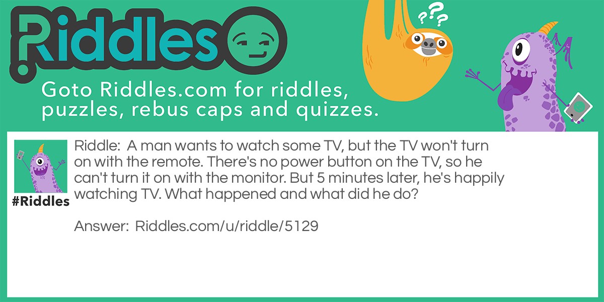 Riddle: A man wants to watch some TV, but the TV won't turn on with the remote. There's no power button on the TV, so he can't turn it on with the monitor. But 5 minutes later, he's happily watching TV. What happened and what did he do? Answer: The TV was unplugged, so he plugged it back in.