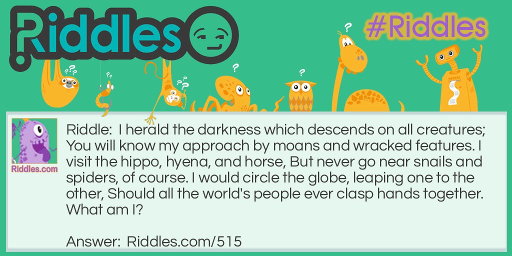 I herald the darkness which descends on all creatures; You will know my approach by moans and wracked features. I visit the hippo, hyena, and horse, But never go near snails and spiders, of course. I would circle the globe, leaping one to the other, Should all the world's people ever clasp hands together.
What am I?