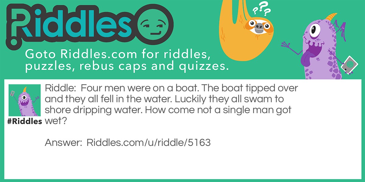 Four men were on a boat. The boat tipped over and they all fell in the water. Luckily they all swam to shore dripping water. How come not a single man got wet?
