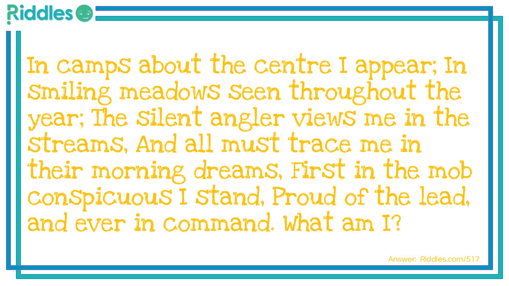 In camps about the centre I appear;
In smiling meadows seen throughout the year;
The silent angler views me in the streams,
And all must trace me in their morning dreams,
First in the mob conspicuous I stand,
Proud of the lead, and ever in command.
What am I?