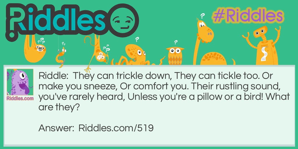 Riddle: They can trickle down, They can tickle too. Or make you sneeze, Or comfort you. Their rustling sound, you've rarely heard, Unless you're a pillow or a bird! What are they? Answer: They are feathers.