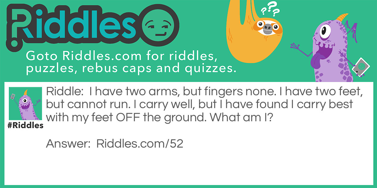 I have two arms, but fingers none. I have two feet, but cannot run. I carry well, but I have found I carry best with my feet OFF the ground. What am I?