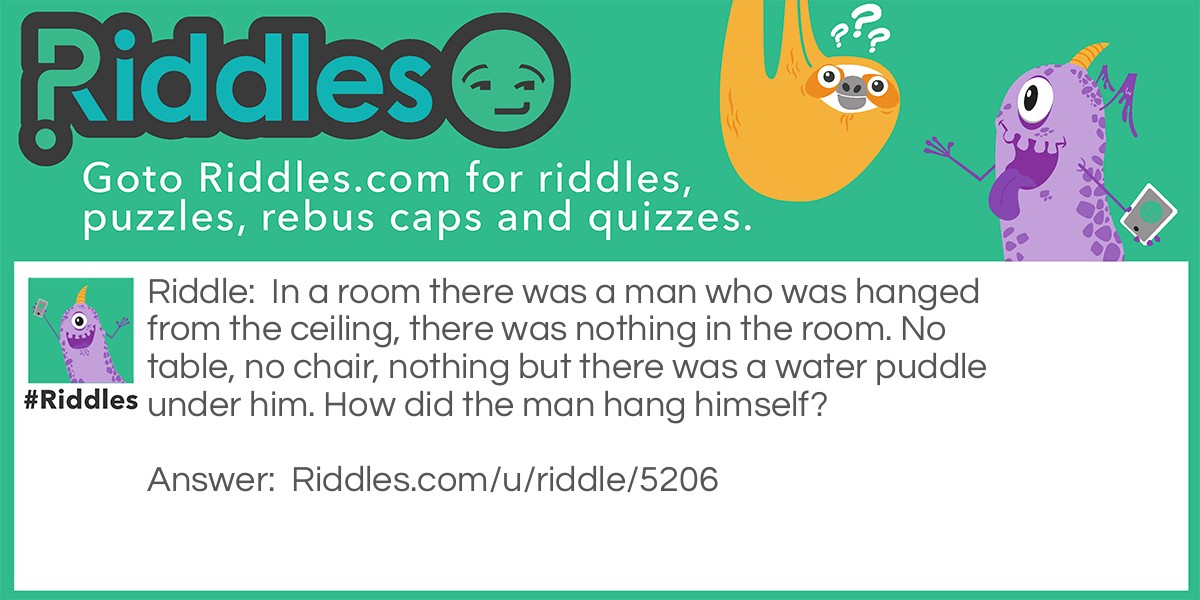 In a room there was a man who was hanged from the ceiling, there was nothing in the room. No table, no chair, nothing but there was a water puddle under him. How did the man hang himself?