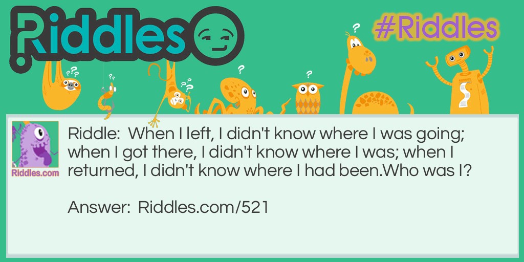 When I left, I didn't know where I was going; when I got there, I didn't know where I was; when I returned, I didn't know where I had been.
Who was I?